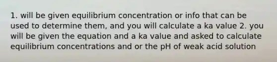 1. will be given equilibrium concentration or info that can be used to determine them, and you will calculate a ka value 2. you will be given the equation and a ka value and asked to calculate equilibrium concentrations and or the pH of weak acid solution