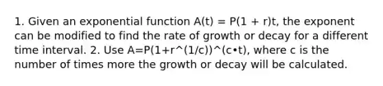 1. Given an <a href='https://www.questionai.com/knowledge/kOCQ53yuXa-exponential-function' class='anchor-knowledge'>exponential function</a> A(t) = P(1 + r)t, the exponent can be modified to find the rate of growth or decay for a different <a href='https://www.questionai.com/knowledge/kistlM8mUs-time-interval' class='anchor-knowledge'>time interval</a>. 2. Use A=P(1+r^(1/c))^(c•t), where c is the number of times more the growth or decay will be calculated.