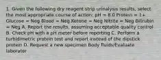 1. Given the following dry reagent strip urinalysis results, select the most appropriate course of action: pH = 8.0 Protein = 1+ Glucose = Neg Blood = Neg Ketone = Neg Nitrite = Neg Bilirubin = Neg A. Report the results, assuming acceptable quality control B. Check pH with a pH meter before reporting C. Perform a turbidimetric protein test and report instead of the dipstick protein D. Request a new specimen Body fluids/Evaluate laborator