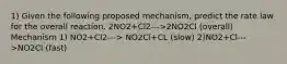 1) Given the following proposed mechanism, predict the rate law for the overall reaction. 2NO2+Cl2--->2NO2Cl (overall) Mechanism 1) NO2+Cl2---> NO2Cl+CL (slow) 2)NO2+Cl--->NO2Cl (fast)