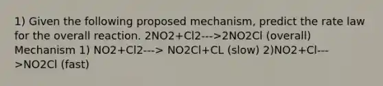 1) Given the following proposed mechanism, predict the rate law for the overall reaction. 2NO2+Cl2--->2NO2Cl (overall) Mechanism 1) NO2+Cl2---> NO2Cl+CL (slow) 2)NO2+Cl--->NO2Cl (fast)