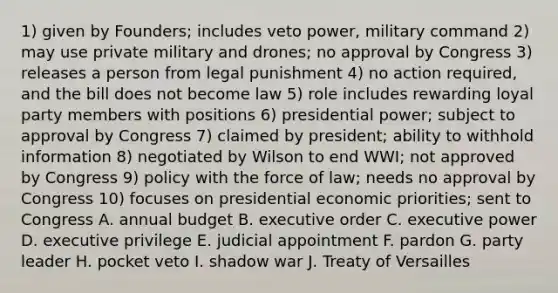 1) given by Founders; includes veto power, military command 2) may use private military and drones; no approval by Congress 3) releases a person from legal punishment 4) no action required, and the bill does not become law 5) role includes rewarding loyal party members with positions 6) presidential power; subject to approval by Congress 7) claimed by president; ability to withhold information 8) negotiated by Wilson to end WWI; not approved by Congress 9) policy with the force of law; needs no approval by Congress 10) focuses on presidential economic priorities; sent to Congress A. annual budget B. executive order C. executive power D. executive privilege E. judicial appointment F. pardon G. party leader H. pocket veto I. shadow war J. Treaty of Versailles