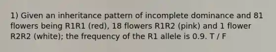 1) Given an inheritance pattern of incomplete dominance and 81 flowers being R1R1 (red), 18 flowers R1R2 (pink) and 1 flower R2R2 (white); the frequency of the R1 allele is 0.9. T / F