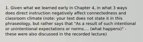 1. Given what we learned early in Chapter 4, in what 3 ways does direct instruction negatively affect connectedness and classroom climate (note: your text does not state it in this phraseology, but rather says that "As a result of such intentional or unintentional expectations or norms.... (what happens)" - these were also discussed in the recorded lecture)