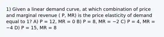 1) Given a linear demand curve, at which combination of price and marginal revenue ( P, MR) is the price elasticity of demand equal to 1? A) P = 12, MR = 0 B) P = 8, MR = −2 C) P = 4, MR = −4 D) P = 15, MR = 8