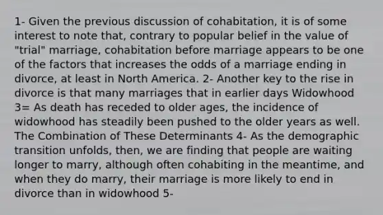 1- Given the previous discussion of cohabitation, it is of some interest to note that, contrary to popular belief in the value of "trial" marriage, cohabitation before marriage appears to be one of the factors that increases the odds of a marriage ending in divorce, at least in North America. 2- Another key to the rise in divorce is that many marriages that in earlier days Widowhood 3= As death has receded to older ages, the incidence of widowhood has steadily been pushed to the older years as well. The Combination of These Determinants 4- As the demographic transition unfolds, then, we are finding that people are waiting longer to marry, although often cohabiting in the meantime, and when they do marry, their marriage is more likely to end in divorce than in widowhood 5-