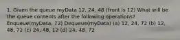 1. Given the queue myData 12, 24, 48 (front is 12) What will be the queue contents after the following operations? Enqueue(myData, 72) Dequeue(myData) (a) 12, 24, 72 (b) 12, 48, 72 (c) 24, 48, 12 (d) 24, 48, 72