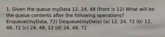 1. Given the queue myData 12, 24, 48 (front is 12) What will be the queue contents after the following operations? Enqueue(myData, 72) Dequeue(myData) (a) 12, 24, 72 (b) 12, 48, 72 (c) 24, 48, 12 (d) 24, 48, 72