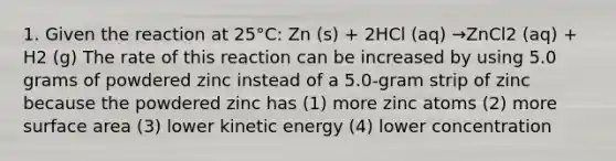 1. Given the reaction at 25°C: Zn (s) + 2HCl (aq) →ZnCl2 (aq) + H2 (g) The rate of this reaction can be increased by using 5.0 grams of powdered zinc instead of a 5.0-gram strip of zinc because the powdered zinc has (1) more zinc atoms (2) more surface area (3) lower kinetic energy (4) lower concentration