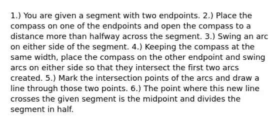 1.) You are given a segment with two endpoints. 2.) Place the compass on one of the endpoints and open the compass to a distance more than halfway across the segment. 3.) Swing an arc on either side of the segment. 4.) Keeping the compass at the same width, place the compass on the other endpoint and swing arcs on either side so that they intersect the first two arcs created. 5.) Mark the intersection points of the arcs and draw a line through those two points. 6.) The point where this new line crosses the given segment is the midpoint and divides the segment in half.