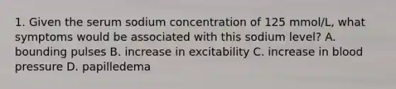 1. Given the serum sodium concentration of 125 mmol/L, what symptoms would be associated with this sodium level? A. bounding pulses B. increase in excitability C. increase in blood pressure D. papilledema