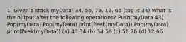 1. Given a stack myData: 34, 56, 78, 12, 66 (top is 34) What is the output after the following operations? Push(myData 43) Pop(myData) Pop(myData) print(Peek(myData)) Pop(myData) print(Peek(myData)) (a) 43 34 (b) 34 56 (c) 56 78 (d) 12 66