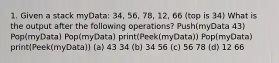 1. Given a stack myData: 34, 56, 78, 12, 66 (top is 34) What is the output after the following operations? Push(myData 43) Pop(myData) Pop(myData) print(Peek(myData)) Pop(myData) print(Peek(myData)) (a) 43 34 (b) 34 56 (c) 56 78 (d) 12 66