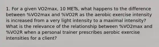 1. For a given VO2max, 10 METs, what happens to the difference between %VO2max and %VO2R as the aerobic exercise intensity is increased from a very light intensity to a maximal intensity? What is the relevance of the relationship between %VO2max and %VO2R when a personal trainer prescribes aerobic exercise intensities for a client?