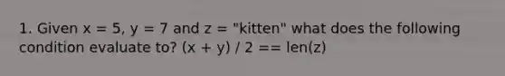 1. Given x = 5, y = 7 and z = "kitten" what does the following condition evaluate to? (x + y) / 2 == len(z)