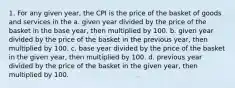 1. For any given year, the CPI is the price of the basket of goods and services in the a. given year divided by the price of the basket in the base year, then multiplied by 100. b. given year divided by the price of the basket in the previous year, then multiplied by 100. c. base year divided by the price of the basket in the given year, then multiplied by 100. d. previous year divided by the price of the basket in the given year, then multiplied by 100.