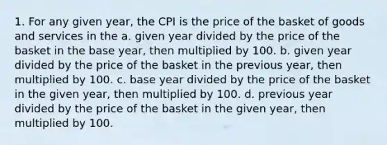 1. For any given year, the CPI is the price of the basket of goods and services in the a. given year divided by the price of the basket in the base year, then multiplied by 100. b. given year divided by the price of the basket in the previous year, then multiplied by 100. c. base year divided by the price of the basket in the given year, then multiplied by 100. d. previous year divided by the price of the basket in the given year, then multiplied by 100.