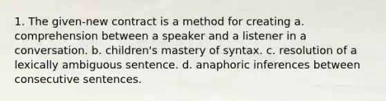 1. The given-new contract is a method for creating a. comprehension between a speaker and a listener in a conversation. b. children's mastery of syntax. c. resolution of a lexically ambiguous sentence. d. anaphoric inferences between consecutive sentences.