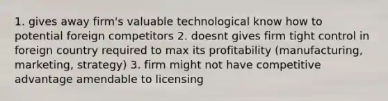 1. gives away firm's valuable technological know how to potential foreign competitors 2. doesnt gives firm tight control in foreign country required to max its profitability (manufacturing, marketing, strategy) 3. firm might not have competitive advantage amendable to licensing