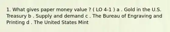 1. What gives paper money value ? ( LO 4-1 ) a . Gold in the U.S. Treasury b . Supply and demand c . The Bureau of Engraving and Printing d . The United States Mint