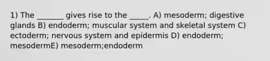 1) The _______ gives rise to the _____. A) mesoderm; digestive glands B) endoderm; muscular system and skeletal system C) ectoderm; <a href='https://www.questionai.com/knowledge/kThdVqrsqy-nervous-system' class='anchor-knowledge'>nervous system</a> and epidermis D) endoderm; mesodermE) mesoderm;endoderm