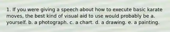 1. If you were giving a speech about how to execute basic karate moves, the best kind of visual aid to use would probably be a. yourself. b. a photograph. c. a chart. d. a drawing. e. a painting.