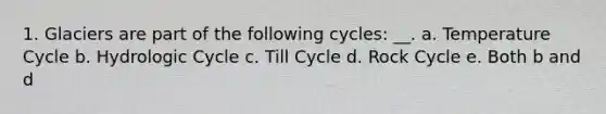 1. Glaciers are part of the following cycles: __. a. Temperature Cycle b. Hydrologic Cycle c. Till Cycle d. Rock Cycle e. Both b and d