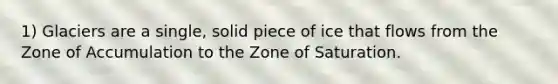 1) Glaciers are a single, solid piece of ice that flows from the Zone of Accumulation to the Zone of Saturation.