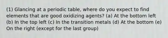 (1) Glancing at a periodic table, where do you expect to find elements that are good oxidizing agents? (a) At the bottom left (b) In the top left (c) In the transition metals (d) At the bottom (e) On the right (except for the last group)