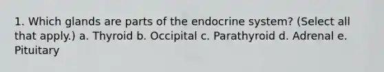 1. Which glands are parts of the endocrine system? (Select all that apply.) a. Thyroid b. Occipital c. Parathyroid d. Adrenal e. Pituitary