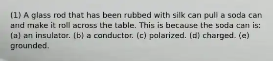 (1) A glass rod that has been rubbed with silk can pull a soda can and make it roll across the table. This is because the soda can is: (a) an insulator. (b) a conductor. (c) polarized. (d) charged. (e) grounded.