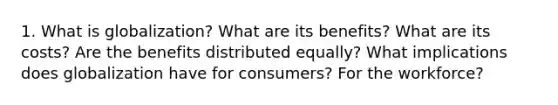 1. What is globalization? What are its benefits? What are its costs? Are the benefits distributed equally? What implications does globalization have for consumers? For the workforce?