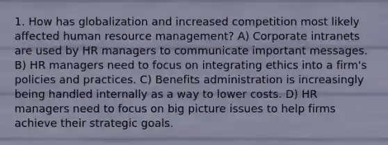 1. How has globalization and increased competition most likely affected human resource management? A) Corporate intranets are used by HR managers to communicate important messages. B) HR managers need to focus on integrating ethics into a firm's policies and practices. C) Benefits administration is increasingly being handled internally as a way to lower costs. D) HR managers need to focus on big picture issues to help firms achieve their strategic goals.