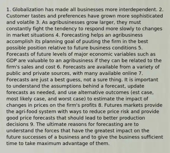 1. Globalization has made all businesses more interdependent. 2. Customer tastes and preferences have grown more sophisticated and volatile 3. As agribusinesses grow larger, they must constantly fight the tendency to respond more slowly to changes in market situations 4. Forecasting helps an agribusiness accomplish its planning goal of puuting the firm in the best possible position relative to future business conditions 5. Forecasts of future levels of major economic variables such as GDP are valuable to an agribusiness if they can be related to the firm's sales and cost 6. Forecasts are available from a variety of public and private sources, with many available online 7. Forecasts are just a best guess, not a sure thing. It is important to understand the assumptions behind a forecast, update forecasts as needed, and use alternative outcomes (est case, most likely case, and worst case) to estimate the impact of changes in prices on the firm's profits 8. Futures markets provide the agri-food system with ways to reduce price risk and provide good price forecasts that should lead to better production decisions 9. The ultimate reasons for forecasting are to understand the forces that have the greatest impact on the future successes of a business and to give the business sufficient time to take maximum advantage of them.