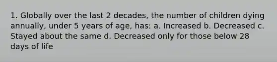 1. Globally over the last 2 decades, the number of children dying annually, under 5 years of age, has: a. Increased b. Decreased c. Stayed about the same d. Decreased only for those below 28 days of life