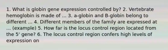 1. What is globin gene expression controlled by? 2. Vertebrate hemoglobin is made of ... 3. a-globin and B-globin belong to different ... 4. Different members of the family are expressed at ... (example) 5. How far is the locus control region located from the 5' gene? 6. The locus control region confers high levels of expression on