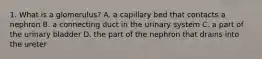 1. What is a glomerulus? A. a capillary bed that contacts a nephron B. a connecting duct in the urinary system C. a part of the urinary bladder D. the part of the nephron that drains into the ureter