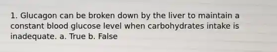 1. Glucagon can be broken down by the liver to maintain a constant blood glucose level when carbohydrates intake is inadequate. a. True b. False