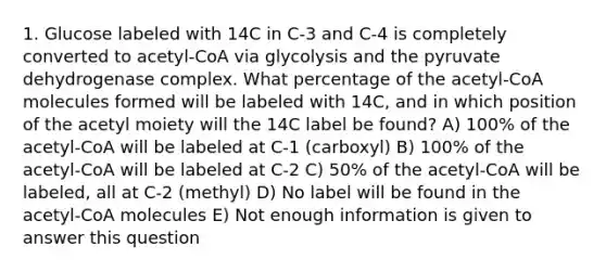 1. Glucose labeled with 14C in C-3 and C-4 is completely converted to acetyl-CoA via glycolysis and the pyruvate dehydrogenase complex. What percentage of the acetyl-CoA molecules formed will be labeled with 14C, and in which position of the acetyl moiety will the 14C label be found? A) 100% of the acetyl-CoA will be labeled at C-1 (carboxyl) B) 100% of the acetyl-CoA will be labeled at C-2 C) 50% of the acetyl-CoA will be labeled, all at C-2 (methyl) D) No label will be found in the acetyl-CoA molecules E) Not enough information is given to answer this question