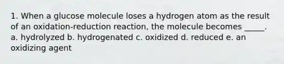 1. When a glucose molecule loses a hydrogen atom as the result of an oxidation-reduction reaction, the molecule becomes _____. a. hydrolyzed b. hydrogenated c. oxidized d. reduced e. an oxidizing agent