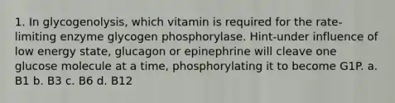 1. In glycogenolysis, which vitamin is required for the rate-limiting enzyme glycogen phosphorylase. Hint-under influence of low energy state, glucagon or epinephrine will cleave one glucose molecule at a time, phosphorylating it to become G1P. a. B1 b. B3 c. B6 d. B12