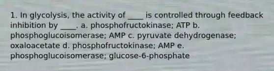 1. In glycolysis, the activity of ____ is controlled through feedback inhibition by ____. a. phosphofructokinase; ATP b. phosphoglucoisomerase; AMP c. pyruvate dehydrogenase; oxaloacetate d. phosphofructokinase; AMP e. phosphoglucoisomerase; glucose-6-phosphate