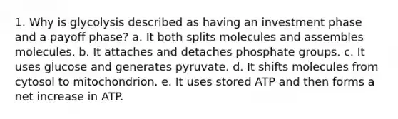 1. Why is glycolysis described as having an investment phase and a payoff phase? a. It both splits molecules and assembles molecules. b. It attaches and detaches phosphate groups. c. It uses glucose and generates pyruvate. d. It shifts molecules from cytosol to mitochondrion. e. It uses stored ATP and then forms a net increase in ATP.