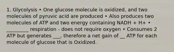 1. Glycolysis • One glucose molecule is oxidized, and two molecules of pyruvic acid are produced • Also produces two molecules of ATP and two energy containing NADH + H+ • _________ respiration - does not require oxygen • Consumes 2 ATP but generates ___, therefore a net gain of __ ATP for each molecule of glucose that is Oxidized.