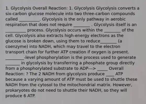 1. Glycolysis Overall Reaction: 1. Glycolysis Glycolysis converts a six-carbon glucose molecule into two three-carbon compounds called __________. Glycolysis is the only pathway in aerobic respiration that does not require ________ . Glycolysis itself is an __________ process. Glycolysis occurs within the ________ of the cell. Glycolysis also extracts high-energy electrons as the glucose is broken down, using them to reduce________ (a coenzyme) into NADH, which may travel to the electron transport chain for further ATP creation if oxygen is present. _________-level phosphorylation is the process used to generate _______ in glycolysis by transferring a phosphate group directly from a phosphorylated substrate to ADP---> _____ Overall Reaction: ? The 2 NADH from glycolysis produce ____ ATP because a varying amount of ATP must be used to shuttle these NADH from the cytosol to the mitochondrial matrix. However, prokaryotes do not need to shuttle their NADH, so they will produce 6 ATP.