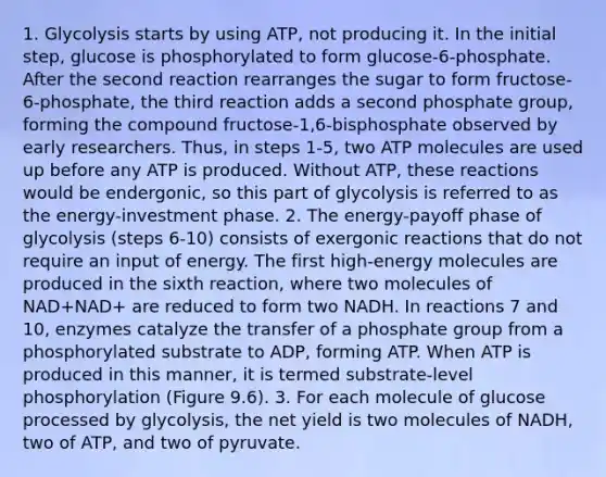 1. Glycolysis starts by using ATP, not producing it. In the initial step, glucose is phosphorylated to form glucose-6-phosphate. After the second reaction rearranges the sugar to form fructose-6-phosphate, the third reaction adds a second phosphate group, forming the compound fructose-1,6-bisphosphate observed by early researchers. Thus, in steps 1-5, two ATP molecules are used up before any ATP is produced. Without ATP, these reactions would be endergonic, so this part of glycolysis is referred to as the energy-investment phase. 2. The energy-payoff phase of glycolysis (steps 6-10) consists of exergonic reactions that do not require an input of energy. The first high-energy molecules are produced in the sixth reaction, where two molecules of NAD+NAD+ are reduced to form two NADH. In reactions 7 and 10, enzymes catalyze the transfer of a phosphate group from a phosphorylated substrate to ADP, forming ATP. When ATP is produced in this manner, it is termed substrate-level phosphorylation (Figure 9.6). 3. For each molecule of glucose processed by glycolysis, the net yield is two molecules of NADH, two of ATP, and two of pyruvate.