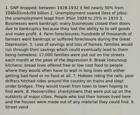 1. GNP dropped: between 1928-1932 it fell nearly 50% from 104 billion to59 billion 2. Unemployment soared (loss of jobs): the unemployment leapt from 3%in 1928 to 25% in 1933 3. Businesses went bankrupt: many businesses closed their doors due to bankruptcy because they lost the ability to to sell goods and make profit. 4. Farm foreclosures: hundreds of thousands of farmers went bankrupt or suffered foreclosure during the Great Depression. 5. Loss of savings and loss of homes: families would run through their savings which could eventually lead to them being homeless; 17,000 families were put out on the streets each month at the peak of the depression 6. Break lines/soup kitchens: bread lines offered free or low cost food to people where they would often have to wait in long lines with either getting bad food or no food at all. 7. Hoboes riding the rails: poor drifters hitched rides around the country on trains and slept under bridges. They would travel from town to town hoping to find work. 8. Hoovervilles: shantytowns that were put up on the outskirts of major cities. People who lost their homes lived here and the houses were made out of any material they could find. 9. Street vend