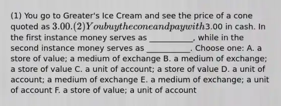 (1) You go to Greater's Ice Cream and see the price of a cone quoted as 3.00. (2) You buy the cone and pay with3.00 in cash. In the first instance money serves as ___________, while in the second instance money serves as ___________. Choose one: A. a store of value; a medium of exchange B. a medium of exchange; a store of value C. a unit of account; a store of value D. a unit of account; a medium of exchange E. a medium of exchange; a unit of account F. a store of value; a unit of account