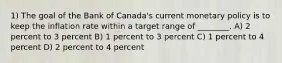 1) The goal of the Bank of Canada's current <a href='https://www.questionai.com/knowledge/kEE0G7Llsx-monetary-policy' class='anchor-knowledge'>monetary policy</a> is to keep the inflation rate within a target range of ________. A) 2 percent to 3 percent B) 1 percent to 3 percent C) 1 percent to 4 percent D) 2 percent to 4 percent