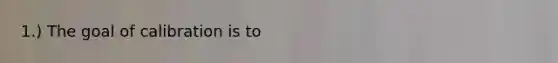 ​1.) The goal of calibration is to